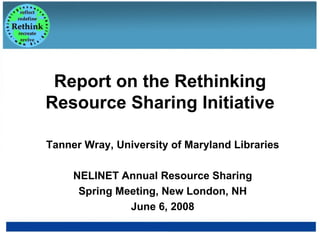 Report on the Rethinking Resource Sharing Initiative Tanner Wray, University of Maryland Libraries NELINET Annual Resource Sharing Spring Meeting, New London, NH June 6, 2008 