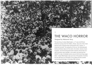 The lynching of Jesse Washington, a 17 year old African
American young man from Waco, Texas, was one of the most
heinous acts of government sanctioned mob “justice” in
American society. The barbarity of the act, the festive/jovial/
family-centered nature of the event, the sheer volume of par-
ticipants, and the local government inaction around the inci-
dent shocked many people in the nation and spurred the
NAACP to take immediate action around Anti-Lynching Legis-
lation. Jesse Washington was just one of thousands of stories
but we will focus on primarily on his today and the context
surrounding lynchings in the early 20th century.
THE WACO HORROR
1
Designed by Alekzandr Wray
 
