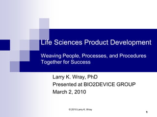 Life Sciences Product Development
Weaving People, Processes, and Procedures
Together for Success

    Larry K. Wray, PhD
    Presented at BIO2DEVICE GROUP
    March 2, 2010


          © 2010 Larry K. Wray
                                        1
 
