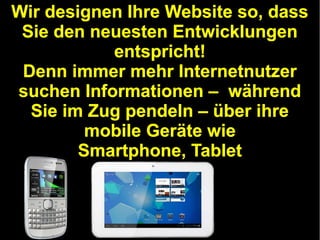 Wir designen Ihre Website so, dass
Sie den neuesten Entwicklungen
entspricht!
Denn immer mehr Internetnutzer
suchen Informationen – während
Sie im Zug pendeln – über ihre
mobile Geräte wie
Smartphone, Tablet

 