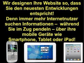 Wir designen Ihre Website so, dass
Sie den neuesten Entwicklungen
entspricht!
Denn immer mehr Internetnutzer
suchen Informationen – während
Sie im Zug pendeln – über ihre
mobile Geräte wie
Smartphone, Tablet oder iPad!

 