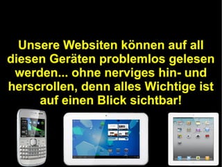 Unsere Websiten können auf all
diesen Geräten problemlos gelesen
werden... ohne nerviges hin- und
herscrollen, denn alles Wichtige ist
auf einen Blick sichtbar!

 