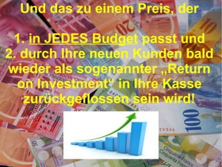 Und das zu einem Preis, der
1. in JEDES Budget passt und
2. durch Ihre neuen Kunden bald
wieder als sogenannter „Return
on Investment“ in Ihre Kasse
zurückgeflossen sein wird!

 