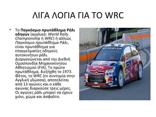 ΛΙΓΑ ΛΟΓΙΑ ΓΙΑ ΤΟ WRC
• Το Παγκόσμιο πρωτάθλημα Ράλι
οδηγών (αγγλικά: World Rally
Championship ή WRC) ή αλλιώς
Παγκόσμιο πρωτάθλημα Ράλι,
είναι πρωτάθλημα για
επαγγελματίες οδηγούς
αυτοκινήτων ράλι.
Διοργανώνεται από την Διεθνή
Ομοσπονδία Μηχανοκίνητου
Αθλητισμού (FIA). Το πρώτο
πρωτάθλημα, διεξήχθη το 1973.
Φέτος, το WRC (εν συντομία στην
Αγγλική γλώσσα), αποτελείται
από 13 αγώνες και ο κάθε
αγώνας διαρκούσε τρεις μέρες.
Οι αγώνες ράλι μπορεί να έχουν
χιόνι, χώμα και άσφαλτο.
 