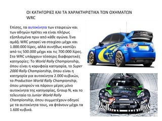 Επίσης, τα αυτοκίνητα των εταιρειών και
των οδηγών πρέπει να είναι πλήρως
εξοπλισμένα πριν από κάθε αγώνα. Ένα
αμάξι WRC μπορεί να στοιχίσει μέχρι και
1.000.000 λίρες, αλλά συνήθως κοστίζει
από τις 500.000 μέχρι και τις 700.000 λίρες.
Στο WRC υπάρχουν τέσσερις διαφορετικές
κατηγορίες: Το World Rally Championship,
όπου είναι η κορυφαία κατηγορία, το Super
2000 Rally Championship, όπου είναι η
κατηγορία για αυτοκίνητα 2.000 κυβικών,
το Production World Rally Championship,
όπου μπορούν να πάρουν μέρος μόνο
αυτοκίνητα της κατηγορίας, Group N, και το
τελευταίο το Junior World Rally
Championship, όπου συμμετέχουν οδηγοί
με τα αυτοκίνητα τους, να φτάνουν μέχρι τα
1.600 κυβικά.
ΟΙ ΚΑΤΗΓΟΡΙΕΣ ΚΑΙ ΤΑ ΧΑΡΑΚΤΗΡΙΣΤΙΚΑ ΤΩΝ ΟΧΗΜΑΤΩΝ
WRC
 