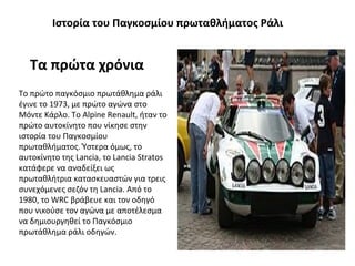 Ιστορία του Παγκοσμίου πρωταθλήματος Ράλι
Τα πρώτα χρόνια
Το πρώτο παγκόσμιο πρωτάθλημα ράλι
έγινε το 1973, με πρώτο αγώνα στο
Μόντε Κάρλο. Το Alpine Renault, ήταν το
πρώτο αυτοκίνητο που νίκησε στην
ιστορία του Παγκοσμίου
πρωταθλήματος. Ύστερα όμως, το
αυτοκίνητο της Lancia, το Lancia Stratos
κατάφερε να αναδείξει ως
πρωταθλήτρια κατασκευαστών για τρεις
συνεχόμενες σεζόν τη Lancia. Από το
1980, το WRC βράβευε και τον οδηγό
που νικούσε τον αγώνα με αποτέλεσμα
να δημιουργηθεί το Παγκόσμιο
πρωτάθλημα ράλι οδηγών.
 