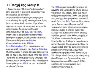 Η Εποχή της Group B
Η δεκαετία του '80, ήταν "αφιερωμένη"
στην Group B. Η Group B, αποτελούνταν
από αμάξια με ισχυρούς
υπερτροφοδοτούμενους κινητήρες και
τετρακίνηση. Το αμάξι που ξεχώρισε όμως
ήταν αυτό της Audi quattro. Είχε κάνει
μεγάλη επιτυχία, σε αυτήν την κατηγορία
κατακτώντας δύο πρωταθλήματα
κατασκευαστών το 1982 και το 1984,
επίσης και οι οδηγοί του αυτοκινήτου
στάθηκαν τυχεροί, κερδίζοντας και αυτοί
δύο πρωταθλήματα: το 1983 ο
Χάνου Μίκολα και το 1984 ο
Στιγκ Μπλόμκβιστ. Έχει περάσει και μια
γυναίκα από το τιμόνι του Audi, η Γαλλίδα,
Μισέλ Μούτον η οποία έφτασε πολύ κοντά
στο να πάρει τον παγκόσμιο τίτλο του 1984.
Πέρα από τις επιτυχίες όμως, υπήρχαν και
θάνατοι όπως αυτός του Ατίλιο Μπετέργκα
όπου τράκαρε το 1985, με ενα Lancia 037,
σε ηλικία 32 ετών.
Το 1986, έκανε την εμφάνιση του, το
μοντέλο της Lancia Delta S4, το οποίο
για εκείνη την εποχή, ήταν ένα πολύ
γρήγορο αυτοκίνητο. Άλλη μια χρονιά
που, υπήρχε ένα μοιραίο περιστατικό.
Αυτό ήταν στο Ράλι Πορτογαλίας, όπου
τρεις θεατές σκοτώθηκαν και 30
τραυματίστηκαν εξαιτίας του οδηγού,
Χοακίν Σάντος ο οποίος έχασε τον
έλεγχο του αυτοκινήτου του. Επίσης,
την ίδια χρονιά ένας άλλος οδηγός, ο
Τοιβόνεν και ο συνοδηγός του, ο
Σέρτζιο Σέστο, βρέθηκαν αντιμέτωποι
με τον θάνατο όπου ο ένας πέθανε (ο
συνοδηγός), όταν το αυτοκίνητο τους
βρέθηκε στον γκρεμό. Λόγω των
πολλών ατυχημάτων και θανάτων, η
Ζίν - Μαρί Μπαλέστρε, η οποία ήταν η
διευθύντρια της Ομοσπονδίας του
Μηχανοκίνητου Αθλητισμού (FISA),
κατήργησε την κατηγορία των
αυτοκινήτων Group B.
 