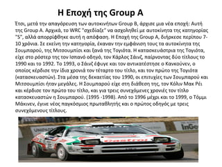 Η Εποχή της Group A
Έτσι, μετά την απαγόρευση των αυτοκινήτων Group B, άρχισε μια νέα εποχή: Αυτή
της Group A. Αρχικά, το WRC "σχεδίαζε" να ασχοληθεί με αυτοκίνητα της κατηγορίας
"S", αλλά απορρίφθηκε αυτή η απόφαση. Η Εποχή της Group A, διήρκεσε περίπου 7-
10 χρόνια. Σε εκείνη την κατηγορία, έκαναν την εμφάνιση τους τα αυτοκίνητα της
Σουμπαρού, της Μιτσουμπίσι και ξανά της Τογιότα. Η κατασκευάστρια της Τογιότα,
είχε στο ρόστερ της τον Ισπανό οδηγό, τον Κάρλος Σάινζ, παίρνοντας δύο τίτλους το
1990 και το 1992. Το 1993, ο Σάινζ έφυγε και τον αντικατέστησε ο Κανκούνεν, ο
οποίος κέρδισε την ίδια χρονιά τον τέταρτο του τίτλο, και τον πρώτο της Τογιότα
(κατασκευαστών). Στα μέσα της δεκαετίας του 1990, οι επιτυχίες των Σουμπαρού και
Μιτσουμπίσι ήταν μεγάλες. Η Σουμπαρού είχε στη διάθεση της, τον Κόλιν Μακ Ρέι
και κέρδισε τον πρώτο του τίτλο, και για τρεις συνεχόμενες χρονιές τον τίτλο
κατασκευαστών η Σουμπαρού. (1995 -1998). Από το 1996 μέχρι και το 1999, ο Τόμμι
Μάκινεν, έγινε νέος παγκόσμιος πρωταθλητής και ο πρώτος οδηγός με τρεις
συνεχόμενους τίτλους.
 