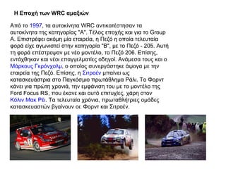 Η Εποχή των WRC αμαξιών
Από το 1997, τα αυτοκίνητα WRC αντικατέστησαν τα
αυτοκίνητα της κατηγορίας "Α". Τέλος εποχής και για το Group
A. Επιστρέφει ακόμη μία εταιρεία, η Πεζό η οποία τελευταία
φορά είχε αγωνιστεί στην κατηγορία "B", με το Πεζό - 205. Αυτή
τη φορά επέστρεψαν με νέο μοντέλο, το Πεζό 206. Επίσης,
εντάχθηκαν και νέοι επαγγελματίες οδηγοί. Ανάμεσα τους και ο
Μάρκους Γκρόνχολμ, ο οποίος συνεργάστηκε άψογα με την
εταιρεία της Πεζό. Επίσης, η Σιτροέν μπαίνει ως
κατασκευάστρια στο Παγκόσμιο πρωτάθλημα Ράλι. Το Φορντ
κάνει για πρώτη χρονιά, την εμφάνιση του με το μοντέλο της
Ford Focus RS, που έκανε και αυτό επιτυχίες, χάρη στον
Κόλιν Μακ Ρέι. Τα τελευταία χρόνια, πρωταθλήτριες ομάδες
κατασκευαστών βγαίνουν οι: Φορντ και Σιτροέν.
 