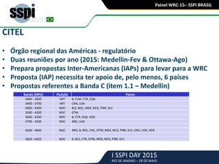 I SSPI DAY 2015
RIO DE JANEIRO – 28 DE MAIO
Painel WRC-15– SSPI BRASIL
CITEL
• Órgão regional das Américas - regulatório
• Duas reuniões por ano (2015: Medellin-Fev & Ottawa-Ago)
• Prepara propostas Inter-Americanas (IAPs) para levar para a WRC
• Proposta (IAP) necessita ter apoio de, pelo menos, 6 países
• Propostas referentes a Banda C (item 1.1 – Medellin)
Banda (MHz) Posição Países
3400 - 3600 IMT B, CLM, CTR, EQA
3400 - 3700 IMT CAN, USA
3400 - 4200 NOC BLZ, BOL, MEX, NCG, PNR, SLV
3500 - 4200 NOC GTM
3600 - 4200 NOC B, CTR, EQA, VEN
3700 - 4200 NOC ARG, USA
4500 - 4800 NOC ARG, B, BOL, CHL, GTM, MEX, NCG, PNR, SLV, URU, USA, VEN
5850 - 6425 NOC B, BLZ, CTR, GTM, MEX, NCG, PNR, SLV
 