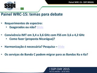 I SSPI DAY 2015
RIO DE JANEIRO – 28 DE MAIO
Painel WRC-15– SSPI BRASIL
Painel WRC-15: temas para debate
• Requerimentos de espectro:
• Exagerados ou não? Slide
• Convivência IMT em 3,4 a 3,6 GHz com FSS em 3,6 a 4,2 GHz
• Como fazer (proposta Nicarágua)?
• Harmonização é necessária? Pesquisa – Slide
• Os serviços de Banda C podem migrar para as Bandas Ku e Ka?
 