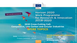 WATER EUROPE 2019 BROKERAGE
EVENT
Brussels
30 October 2019
Contact: Carmine.MARZANO@ec.europa.eu
European Commission - DG RTD
2020 Cross-Cutting Call:
Competitive, Low Carbon and Circular Industries
SPIRE TOPICS
 