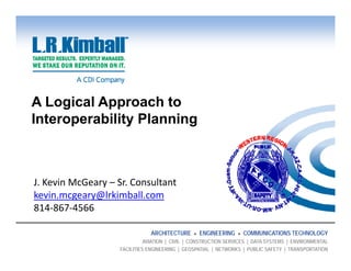 A Logical Approach to
Interoperability Planning



J. Kevin McGeary – Sr. Consultant 
               y
kevin.mcgeary@lrkimball.com
814‐867‐4566

                                ARCHITECTURE      ENGINEERING      COMMUNICATIONS TECHNOLOGY
                              AVIATION | CIVIL | CONSTRUCTION SERVICES | DATA SYSTEMS | ENVIRONMENTAL
                    FACILITIES ENGINEERING | GEOSPATIAL | NETWORKS | PUBLIC SAFETY | TRANSPORTATION
 