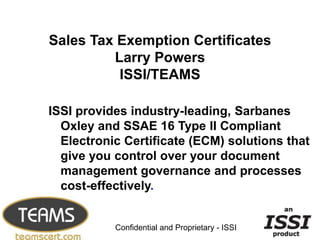 Oxley and SSAE 16 Type II Compliant 
Electronic Certificate (ECM) solutions that 
give you control over your document 
management governance and processes 
cost-effectively. 
1 
Sales Tax Exemption Certificates 
Larry Powers 
ISSI/TEAMS 
ISSI provides industry-leading, Sarbanes 
Confidential and Proprietary - ISSI 
 