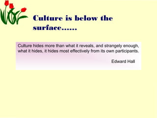 Culture is below the 
surface…… 
Culture hides more than what it reveals, and strangely enough, 
what it hides, it hides most effectively from its own participants. 
Edward Hall 
 