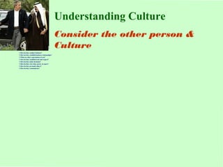 $ How do they conduct business? 
$ How do they establish business relationships? 
$ What are their expectations of you? 
$ How do they establish trust and respect? 
$ How do they make decisions? 
$ How do they view time, power, & space? 
$ How do they persuade others? 
$ How do they communicate? 
Understanding Culture 
Consider the other person & 
Culture 
 
