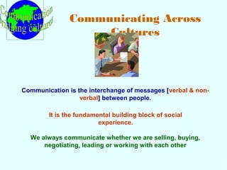Communicating Across 
Cultures 
Communication is the interchange of messages [verbal & non-verbal] 
between people. 
It is the fundamental building block of social 
experience. 
We always communicate whether we are selling, buying, 
negotiating, leading or working with each other 
 