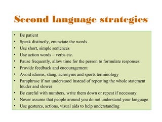 Second language strategies 
• Be patient 
• Speak distinctly, enunciate the words 
• Use short, simple sentences 
• Use action words – verbs etc. 
• Pause frequently, allow time for the person to formulate responses 
• Provide feedback and encouragement 
• Avoid idioms, slang, acronyms and sports terminology 
• Paraphrase if not understood instead of repeating the whole statement 
louder and slower 
• Be careful with numbers, write them down or repeat if necessary 
• Never assume that people around you do not understand your language 
• Use gestures, actions, visual aids to help understanding 
 