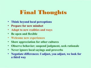 Final Thoughts 
• Think beyond local perceptions 
• Prepare for new mindset 
• Adapt to new realities and ways 
• Be open and flexible 
• Welcome new experiences 
• Show appreciation for other cultures 
• Observe behavior; suspend judgment, seek rationale 
• Never ignore local sayings and proverbs 
• Negotiate differences: I adjust, you adjust, we look for 
a third way 
 