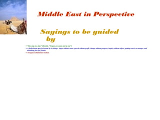 Middle East in Perspective 
Sayings to be guided 
by 
“One step at a time” (literally, "Grapes are eaten one by one") 
A foolish man may be known by six things: Anger without cause, speech without profit, change without progress, inquiry without object, putting trust in a stranger, and 
mistaking foes for friends. 
Arrogance diminishes wisdom. 
 