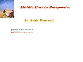 Middle East in Perspective 
An Arab Proverb 
♞Eat whatever you like, but dress as others do. 
♞No cure, no pay. 
♞What is learnt in the cradle lasts to the grave. 
 