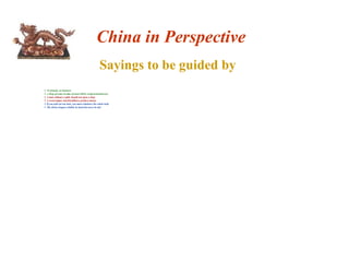 China in Perspective 
Sayings to be guided by 
 No friends, no business 
 A drop of water in time of need will be reciprocated forever 
 A man without a smile should not open a shop 
 A sweet temper and friendliness produce money 
 If you pull out one hair, you must rebalance the whole body 
 The divine dragon exhibits its head but never its tail 
 