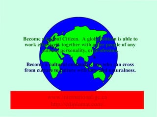 Become a Global Citizen. A global citizen is able to 
work effectively together with other people of any 
culture, personality, or profession. 
Become a cultural commuter, one who can cross 
from culture to culture with ease and naturalness. 
www.international.gc.ca 
http://ediplomat.com/ 
 