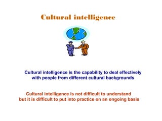 Cultural intelligence 
Cultural intelligence is the capability to deal effectively 
with people from different cultural backgrounds 
Cultural intelligence is not difficult to understand 
but it is difficult to put into practice on an ongoing basis 
 