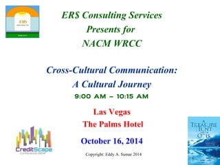 ER$ Consulting Services 
Presents for 
NACM WRCC 
Cross-Cultural Communication: 
A Cultural Journey 
9:00 AM – 10:15 AM 
Las Vegas 
The Palms Hotel 
October 16, 2014 
Copyright: Eddy A. Sumar 2014 
 