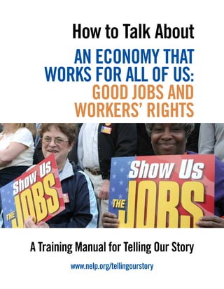 A Training Manual for Telling Our Story
www.nelp.org/tellingourstory
How to Talk About
AN ECONOMY THAT
WORKS FOR ALL OF US:
GOOD JOBS AND
WORKERS’ RIGHTS
 