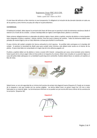Reglamento Grupo WRC 2013 CNR
Versión 1.0
Válido a partir del 1 Enero de 2013

 
El color base del vehículo es libre mientras no sea transparente. Es obligatorio la inclusión de dos dorsales laterales en cada una 
de las puertas y como mínimo una placa de rallye en la parte delantera.
2.6 Habitáculo: 
 
El habitáculo (cockpit)  debe separar la carrocería del chasis de forma que no permita la visión de elementos mecánicos desde el 
exterior i/o a través de los cristales.  La base o bandeja debe ser rígida o semirrígida (lexan, plástico o cartulina)  
 
Debe contener obligatoriamente un salpicadero de plástico rígido o lexan, piloto y copiloto, asientos de plástico o resina (pueden 
estar integrados al piloto y copiloto),  volante, extintor, freno de mano y palanca de cambios.  Todos los elementos deben estar 
pintados de manera lógica y con un color diferente a la base para facilitar su verificación.  
 
El  peso  mínimo  del  cockpit  completo  (sin  barras  antivuelco)  es  de  6  gramos.    Se  prohíbe  todo  contrapeso  en  la  bandeja  del 
cockpit.    Si  existiera  la  necesidad  de  añadir  peso  para  cumplir  estos  mínimos,  este  deberá  estar  oculto  en  el  interior  de  los 
pilotos.  El peso total debe ser comprobado sin ningún tipo de cinta adhesiva pegado a el. 
 
El piloto y copiloto deben ser de plástico o resina a escala 1/24. Estarán  compuestos por casco, torso (cortado como máximo 
hasta la parte de la cintura según indica la línea verde en el esquema 2) y brazos. Deben estar situados en su posición lógica y el 
casco del piloto debe sobrepasar en su totalidad la parte baja de la ventanilla. El piloto deberá llevar un volante y el copiloto un 
bloc de notas. 
 
Esquema 2 
 

 
 
 
 
Deberá tener un arco de seguridad de un mínimo de 6 puntos de anclaje más diagonal trasera (Esquema 3). Puede ser el propio 
de  la  maqueta  o  uno  que  cumpla  con  las  normas  exigidas.    Las  barras  deben  tener  un  grosor  mayor  de  1.25  mm  y  estar 
fabricadas en un material rígido.  Las terminaciones inferiores no se pueden ver por encima del marco inferior de las ventanas de 
la carrocería.  (Esquema 3A) 
 
Esquema 3 
 

 
 
Esquema 3A 
 

 

Página 3 de 9

 