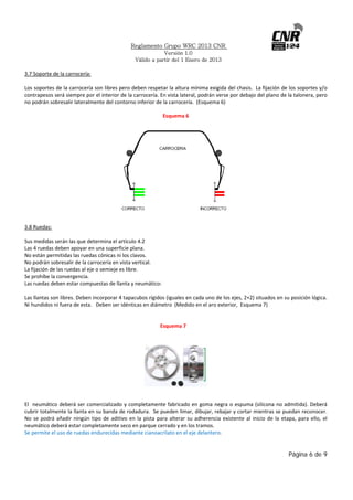 Reglamento Grupo WRC 2013 CNR
Versión 1.0
Válido a partir del 1 Enero de 2013

 
3.7 Soporte de la carrocería: 
 
Los soportes de la carrocería son libres pero deben respetar la altura mínima exigida del chasis.  La fijación de los soportes y/o 
contrapesos será siempre por el interior de la carrocería. En vista lateral, podrán verse por debajo del plano de la talonera, pero 
no podrán sobresalir lateralmente del contorno inferior de la carrocería.  (Esquema 6) 
Esquema 6 
 

 

 

3.8 Ruedas: 
 
Sus medidas serán las que determina el artículo 4.2 
Las 4 ruedas deben apoyar en una superficie plana. 
No están permitidas las ruedas cónicas ni los clavos. 
No podrán sobresalir de la carrocería en vista vertical. 
La fijación de las ruedas al eje o semieje es libre. 
Se prohíbe la convergencia. 
Las ruedas deben estar compuestas de llanta y neumático: 
 
Las llantas son libres. Deben incorporar 4 tapacubos rígidos (iguales en cada uno de los ejes, 2+2) situados en su posición lógica. 
Ni hundidos ni fuera de esta.   Deben ser idénticas en diámetro  (Medido en el aro exterior,  Esquema 7) 
 
 
 
 
 
 
 
 
          Esquema 7 
 
 

 
 
 
El   neumático  deberá ser comercializado  y  completamente  fabricado  en  goma  negra  o  espuma  (silicona  no admitida).  Deberá 
cubrir totalmente la llanta en su banda de rodadura.  Se pueden limar, dibujar, rebajar y cortar mientras se puedan reconocer. 
No  se  podrá  añadir  ningún  tipo  de  aditivo  en  la  pista  para  alterar  su  adherencia  existente  al  inicio  de  la  etapa,  para  ello,  el 
neumático deberá estar completamente seco en parque cerrado y en los tramos. 
Se permite el uso de ruedas endurecidas mediante cianoacrilato en el eje delantero. 

Página 6 de 9

 