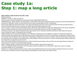 Case study 1a:
Step 1: map a long article
Space collisions could rise due to more CO2 - study
By Nina Chestney
LONDON | Sun Nov 11, 2012 11:35pm IST
http://in.reuters.com/article/2012/11/11/co2-space-collision-idINDEE8AA07420121111
LONDON (Reuters) - More satellites and orbiting debris could collide in the upper atmosphere because a buildup of carbon dioxide (CO2) has
reduced the “drag effect” which can eventually send some space junk back down to Earth, a study shows.
Over the past eight years CO2 concentrations in the upper atmosphere have risen from burning fossil fuels that have warmed the Earth’s
surface and caused temperatures to increase, the study in the journal Nature Geoscience said.
This can result in a cooler, less dense atmosphere above a 90-km (55-mile) altitude, the study said, adding that this “will reduce atmospheric
drag on satellites and may have adverse consequences for the orbital debris environment that is already unstable”.
Less drag, or friction, in the upper atmosphere means space debris such as redundant satellites and defunct rocket bodies will stay at a
certain altitude for longer, increasing the risk of collisions.
Global temperatures are now about 0.8 degree C (1.4 F) above pre-industrial times. Two degrees is viewed as a threshold to dangerous
change including more powerful storms like Sandy that struck the United States this month, more heatwaves, droughts and rising sea levels.
The scientists, from the Naval Research Laboratory in Washington, Old Dominion University in Virginia, University of Waterloo in Ontario and
the University of York in Britain, used satellite data to study changes in CO2 concentrations at a 101-km altitude between 2004 and 2012 and
found that CO2 rose significantly over that time.
So far, CO2 trends have been measured only up to a 35-km altitude because balloons and aircraft do not reach high altitudes, and ground
measurements and rockets only provide limited coverage.
Debris is always a danger to spacecraft and collisions can prove costly for spacecraft manufacturers.
There are 21,000 bits of debris larger than 10 cm (4 inches) in orbit, but collisions occur infrequently - about once a year on average,
according to NASA, the U.S. space agency.
However, a U.S. National Research Council report in 2011 warned NASA that the amount of space debris orbiting the Earth was at critical
level and the United States has been trying to develop technologies to remove debris and reduce hazards.
 
