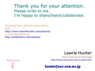 Thank you for your attention.
Please write to me.
I'm happy to share/teach/collaborate.
Download this .ppt and many others
from
http://www.lawriehunter.com/presns/
or view/download at
http://slideshare.net/rolenzo/
Lawrie Hunter
Kochi University of Technology
http://www.core.kochi-tech.ac.jp/hunter/References
 
