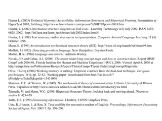 Hunter L. (2005) Technical Hypertext Accessibility: Information Structures and Rhetorical Framing. Presentation at
HyperText 2005, Salzburg. http://www.lawriehunter.com/presns/%20HT05poster0818.htm
Hunter, L. (2002) Information structure diagrams as link icons. Learning Technology 4(3) July 2002. ISSN 1438-
0625. 2002. http://lttf.ieee.org/learn_tech/issues/july2002/index.html#1
Hunter, L. (1998) Text nouveau, visible structure in text presentation. Computer Assisted Language Learning 11 (4)
October 1998.
Mann, B. (1999) An introduction to rhetorical structure theory (RST). http://www.sil.org/mannb/rst/rintro99.htm
Moffett, J. (1992). Detecting growth in language. New Hampshire: Boynton/Cook.
Mohan, B.A. (1986) Language and content. Addison-Wesley.
Novak, J.D. and Cañas, A.J. (2006) The theory underlying concept maps and how to construct them. Report IHMC
CmapTools 2006-01, Florida Institute for Human and Machine Cognition (IHMC), 2006. Viewed April 8, 2008 at
http://cmap.ihmc.us/Publications/ResearchPapers/TheoryCmaps/TheoryUnderlyingConceptMaps.htm
Olive, Thierry (2004) Working memory in writing: Empirical evidence from the dual-task technique. European
psychologist 9(1), pp. 32-42. Working paper downloaded from http://cat.inist.fr/?
aModele=afficheN&cpsidt=15431008
Shannon, C.E., & Weaver, W. (1949). The mathematical theory of communication. Urbana: University of Illinois
Press. Explained at http://www.cultsock.ndirect.co.uk/MUHome/cshtml/introductory/sw.html
Taboada, M. and Mann, W.C. (2006) Rhetorical Structure Theory: looking back and moving ahead. Discourse
studies 8: 423-459
Tufte, E.R. (1990) Envisioning information. Cheshire, CONN: Graphics Press.
Ueta, R., Hunter, L. & Ren, X. Text usability for non-native readers of English. Proceedings, Information Processing
Society of Japan, Vol. 2003.7. Pp. 199-200.
 