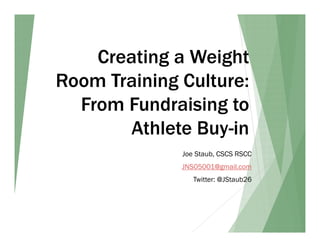 Creating a Weight
Room Training Culture:
From Fundraising to
Athlete Buy-in
Joe Staub, CSCS RSCC
JNS05001@gmail.com
Twitter: @JStaub26
 