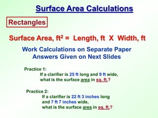 Rectangles
Surface Area, ft2 = Length, ft X Width, ft
Surface Area Calculations
Work Calculations on Separate Paper
Answers Given on Next Slides
Practice 1:
If a clarifier is 25 ft long and 9 ft wide,
what is the surface area in sq. ft.?
Practice 2:
If a clarifier is 22 ft 3 inches long
and 7 ft 7 inches wide,
what is the surface area in sq. ft.?
 