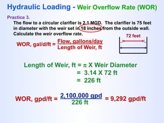 WOR, gal/d/ft =
Flow, gallons/day
Length of Weir, ft
Hydraulic Loading - Weir Overflow Rate (WOR)
Practice 3.
The flow to a circular clarifier is 2.1 MGD. The clarifier is 75 feet
in diameter with the weir set in 18 inches from the outside wall.
Calculate the weir overflow rate. 72 feet
Length of Weir, ft =  X Weir Diameter
= 3.14 X 72 ft
= 226 ft
WOR, gpd/ft =
2,100,000 gpd
226 ft
= 9,292 gpd/ft
 