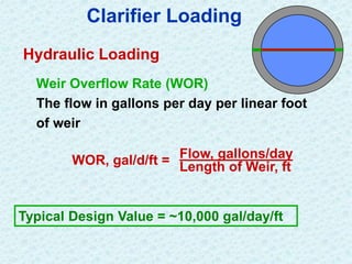 Clarifier Loading
Hydraulic Loading
Weir Overflow Rate (WOR)
The flow in gallons per day per linear foot
of weir
WOR, gal/d/ft = Flow, gallons/day
Length of Weir, ft
Typical Design Value = ~10,000 gal/day/ft
 
