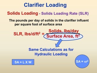 Solids Loading
SLR, lbs/d/ft2 =
Solids, lbs/day
Surface Area, ft2
Clarifier Loading
The pounds per day of solids in the clarifier influent
per square foot of surface area
Same Calculations as for
Hydraulic Loading
SA = L X W SA = r2
- Solids Loading Rate (SLR)
 