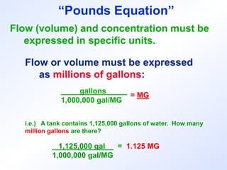 Flow (volume) and concentration must be
expressed in specific units.
Flow or volume must be expressed
as millions of gallons:
gallons _
1,000,000 gal/MG
= MG
i.e.) A tank contains 1,125,000 gallons of water. How many
million gallons are there?
1,125,000 gal = 1.125 MG
1,000,000 gal/MG
“Pounds Equation”
 
