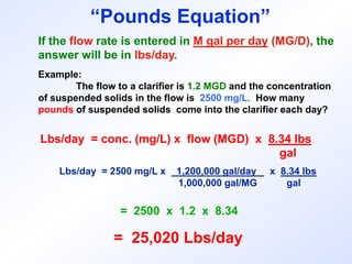 If the flow rate is entered in M gal per day (MG/D), the
answer will be in lbs/day.
Example:
The flow to a clarifier is 1.2 MGD and the concentration
of suspended solids in the flow is 2500 mg/L. How many
pounds of suspended solids come into the clarifier each day?
Lbs/day = conc. (mg/L) x flow (MGD) x 8.34 lbs
gal
Lbs/day = 2500 mg/L x 1,200,000 gal/day x 8.34 lbs
1,000,000 gal/MG gal
= 2500 x 1.2 x 8.34
= 25,020 Lbs/day
“Pounds Equation”
 