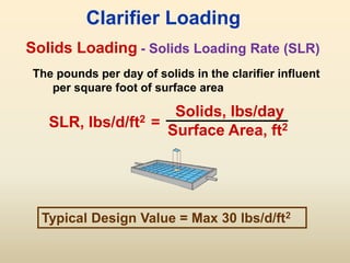 Solids Loading
SLR, lbs/d/ft2 =
Solids, lbs/day
Surface Area, ft2
Clarifier Loading
The pounds per day of solids in the clarifier influent
per square foot of surface area
- Solids Loading Rate (SLR)
Typical Design Value = Max 30 lbs/d/ft2
 