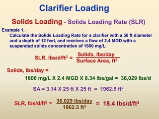 Solids Loading
SLR, lbs/d/ft2 =
Solids, lbs/day
Surface Area, ft2
Clarifier Loading
- Solids Loading Rate (SLR)
Example 1.
Calculate the Solids Loading Rate for a clarifier with a 50 ft diameter
and a depth of 12 feet, and receives a flow of 2.4 MGD with a
suspended solids concentration of 1800 mg/L.
SA = 3.14 X 25 ft X 25 ft = 1962.5 ft2
1800 mg/L X 2.4 MGD X 8.34 lbs/gal = 36,029 lbs/d
36,029 lbs/day
1962.5 ft2
= 18.4 lbs/d/ft2
Solids, lbs/day =
SLR, lbs/d/ft2 =
 