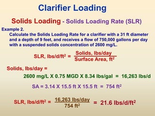 Solids Loading
SLR, lbs/d/ft2 =
Solids, lbs/day
Surface Area, ft2
Clarifier Loading
- Solids Loading Rate (SLR)
Example 2.
Calculate the Solids Loading Rate for a clarifier with a 31 ft diameter
and a depth of 9 feet, and receives a flow of 750,000 gallons per day
with a suspended solids concentration of 2600 mg/L.
SA = 3.14 X 15.5 ft X 15.5 ft = 754 ft2
2600 mg/L X 0.75 MGD X 8.34 lbs/gal = 16,263 lbs/d
16,263 lbs/day
754 ft2 = 21.6 lbs/d/ft2
Solids, lbs/day =
SLR, lbs/d/ft2 =
 