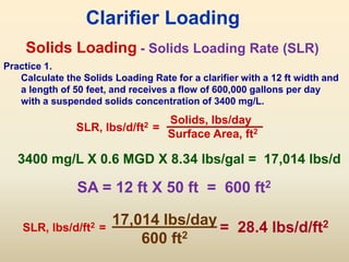 Solids Loading
SLR, lbs/d/ft2 =
Solids, lbs/day
Surface Area, ft2
Clarifier Loading
- Solids Loading Rate (SLR)
Practice 1.
Calculate the Solids Loading Rate for a clarifier with a 12 ft width and
a length of 50 feet, and receives a flow of 600,000 gallons per day
with a suspended solids concentration of 3400 mg/L.
SA = 12 ft X 50 ft = 600 ft2
3400 mg/L X 0.6 MGD X 8.34 lbs/gal = 17,014 lbs/d
17,014 lbs/day
600 ft2
= 28.4 lbs/d/ft2
SLR, lbs/d/ft2 =
 