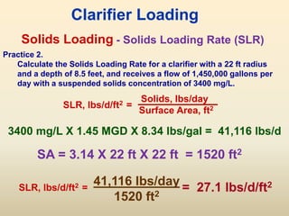 Solids Loading
SLR, lbs/d/ft2 =
Solids, lbs/day
Surface Area, ft2
Clarifier Loading
- Solids Loading Rate (SLR)
Practice 2.
Calculate the Solids Loading Rate for a clarifier with a 22 ft radius
and a depth of 8.5 feet, and receives a flow of 1,450,000 gallons per
day with a suspended solids concentration of 3400 mg/L.
SA = 3.14 X 22 ft X 22 ft = 1520 ft2
3400 mg/L X 1.45 MGD X 8.34 lbs/gal = 41,116 lbs/d
41,116 lbs/day
1520 ft2
= 27.1 lbs/d/ft2
SLR, lbs/d/ft2 =
 