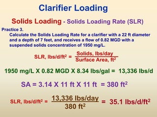 Solids Loading
SLR, lbs/d/ft2 =
Solids, lbs/day
Surface Area, ft2
Clarifier Loading
- Solids Loading Rate (SLR)
Practice 3.
Calculate the Solids Loading Rate for a clarifier with a 22 ft diameter
and a depth of 7 feet, and receives a flow of 0.82 MGD with a
suspended solids concentration of 1950 mg/L.
SA = 3.14 X 11 ft X 11 ft = 380 ft2
1950 mg/L X 0.82 MGD X 8.34 lbs/gal = 13,336 lbs/d
13,336 lbs/day
380 ft2
= 35.1 lbs/d/ft2
SLR, lbs/d/ft2 =
 