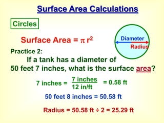 Surface Area Calculations
Practice 2:
If a tank has a diameter of
50 feet 7 inches, what is the surface area?
Surface Area =  r2
7 inches =
7 inches
12 in/ft
= 0.58 ft
Circles
Diameter
Radius
50 feet 8 inches = 50.58 ft
Radius = 50.58 ft ÷ 2 = 25.29 ft
 