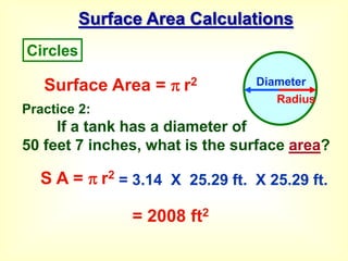 Surface Area Calculations
Surface Area =  r2
S A =  r2
= 3.14 X 25.29 ft. X 25.29 ft.
= 2008 ft2
Circles
Diameter
Radius
Practice 2:
If a tank has a diameter of
50 feet 7 inches, what is the surface area?
 